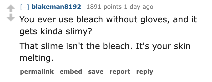 number - blakeman8192 1891 points 1 day ago You ever use bleach without gloves, and it gets kinda slimy? That slime isn't the bleach. It's your skin melting. permalink embed save report