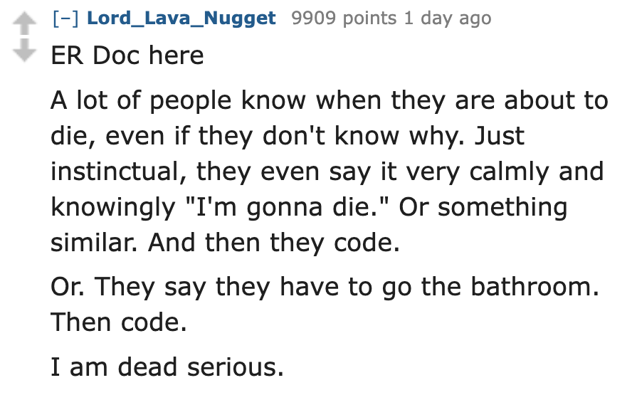 number - Lord_Lava_Nugget 9909 points 1 day ago Er Doc here A lot of people know when they are about to die, even if they don't know why. Just instinctual, they even say it very calmly and knowingly "I'm gonna die." Or something similar. And then they cod