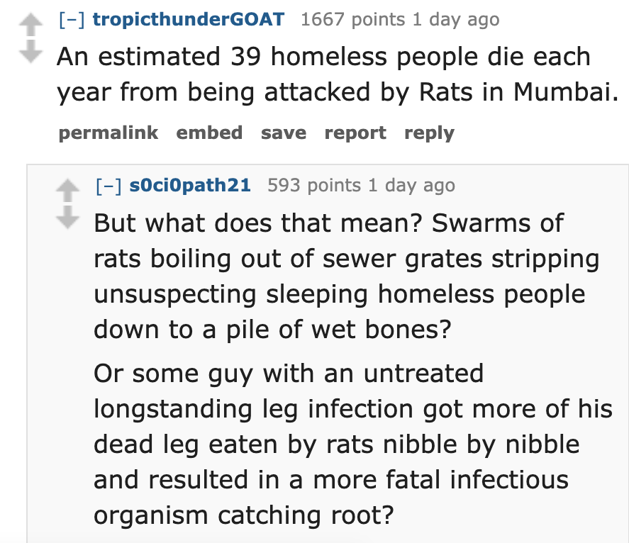 number - tropicthunderGOAT 1667 points 1 day ago An estimated 39 homeless people die each year from being attacked by Rats in Mumbai. permalink embed save report sociopath21 593 points 1 day ago But what does that mean? Swarms of rats boiling out of sewer
