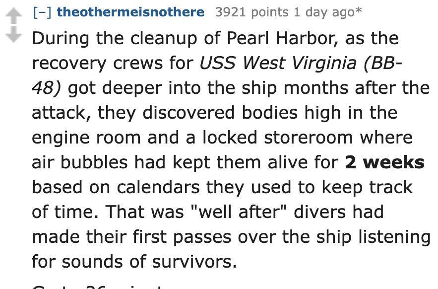 number - theothermeisnothere 3921 points 1 day ago During the cleanup of Pearl Harbor, as the recovery crews for Uss West Virginia Bb 48 got deeper into the ship months after the attack, they discovered bodies high in the engine room and a locked storeroo