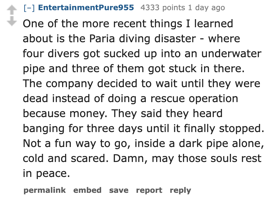 number - EntertainmentPure955 4333 points 1 day ago One of the more recent things I learned about is the Paria diving disaster where four divers got sucked up into an underwater pipe and three of them got stuck in there. The company decided to wait until 