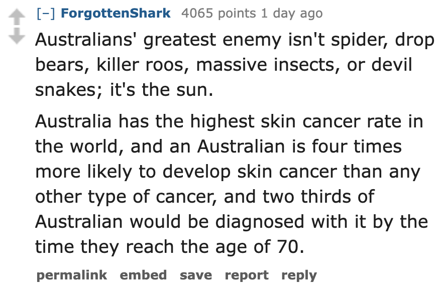 number - ForgottenShark 4065 points 1 day ago Australians' greatest enemy isn't spider, drop bears, killer roos, massive insects, or devil snakes; it's the sun. Australia has the highest skin cancer rate in the world, and an Australian is four times more 