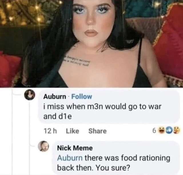 Auburn i miss when m3n would go to war and d1e 12h Nick Meme 6009 Auburn there was food rationing back then. You sure?