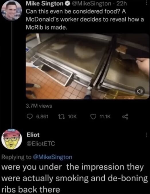 screenshot - Mike Sington 22h Can this even be considered food? A McDonald's worker decides to reveal how a McRib is made. 3.7M views 6, Eliot were you under the impression they were actually smoking and deboning ribs back there 4