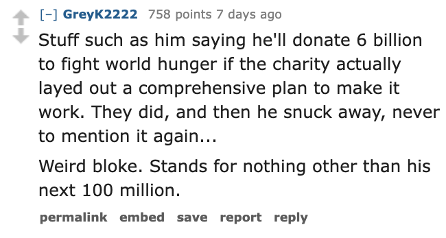 number - GreyK2222 758 points 7 days ago Stuff such as him saying he'll donate 6 billion to fight world hunger if the charity actually layed out a comprehensive plan to make it work. They did, and then he snuck away, never to mention it again... Weird blo