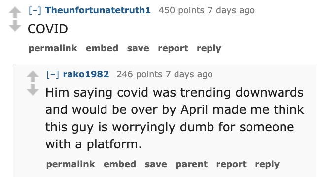 number - Theunfortunatetruth1 450 points 7 days ago Covid permalink embed save report rako1982 246 points 7 days ago Him saying covid was trending downwards and would be over by April made me think this guy is worryingly dumb for someone with a platform. 
