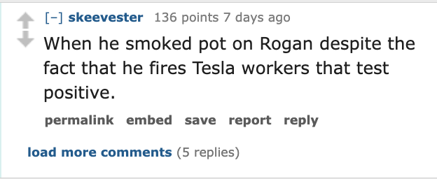 screenshot - skeevester 136 points 7 days ago When he smoked pot on Rogan despite the fact that he fires Tesla workers that test positive. permalink embed save report load more 5 replies