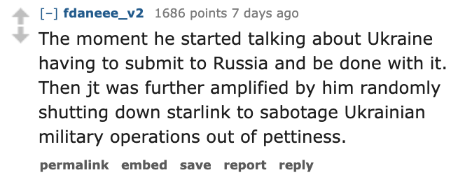 number - fdaneee_v2 1686 points 7 days ago The moment he started talking about Ukraine having to submit to Russia and be done with it. Then jt was further amplified by him randomly shutting down starlink to sabotage Ukrainian military operations out of pe