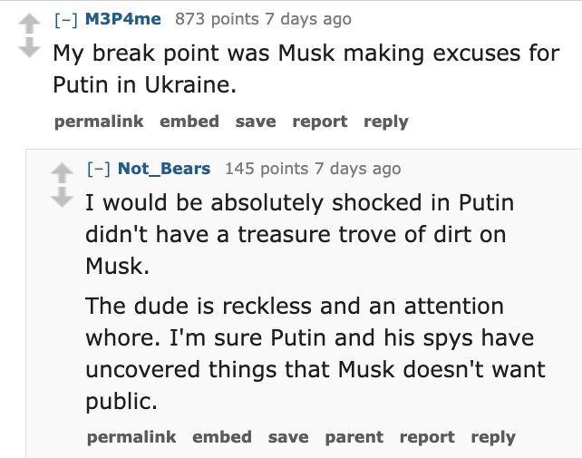 screenshot - M3P4me 873 points 7 days ago My break point was Musk making excuses for Putin in Ukraine. permalink embed save report Not_Bears 145 points 7 days ago I would be absolutely shocked in Putin didn't have a treasure trove of dirt on Musk. The dud