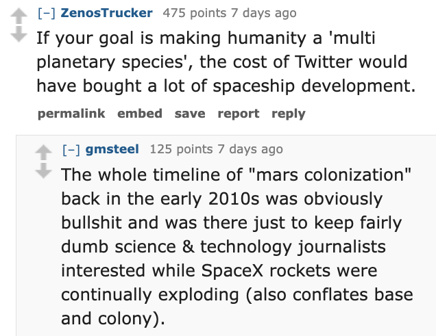 number - ZenosTrucker 475 points 7 days ago If your goal is making humanity a 'multi planetary species', the cost of Twitter would have bought a lot of spaceship development. permalink embed save report gmsteel 125 points 7 days ago The whole timeline of 