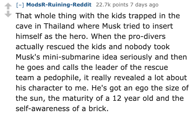 number - ModsRRuiningReddit points 7 days ago That whole thing with the kids trapped in the cave in Thailand where Musk tried to insert himself as the hero. When the prodivers actually rescued the kids and nobody took Musk's minisubmarine idea seriously a