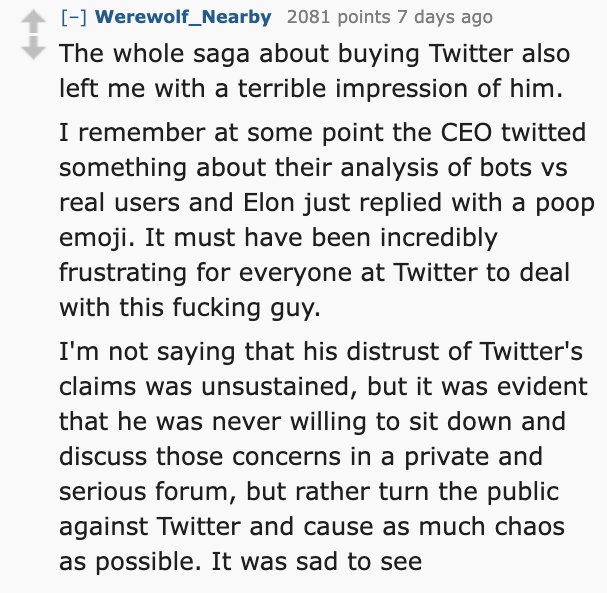 number - Werewolf_Nearby 2081 points 7 days ago The whole saga about buying Twitter also left me with a terrible impression of him. I remember at some point the Ceo twitted something about their analysis of bots vs real users and Elon just replied with a 