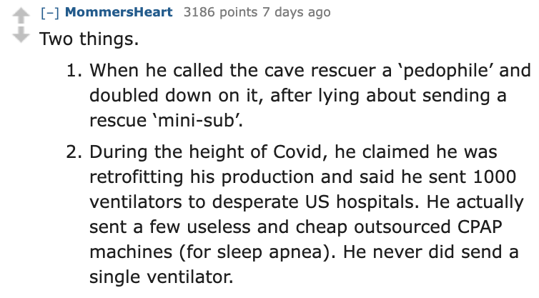 number - MommersHeart 3186 points 7 days ago Two things. 1. When he called the cave rescuer a 'pedophile' and doubled down on it, after lying about sending a rescue 'minisub'. 2. During the height of Covid, he claimed he was retrofitting his production an