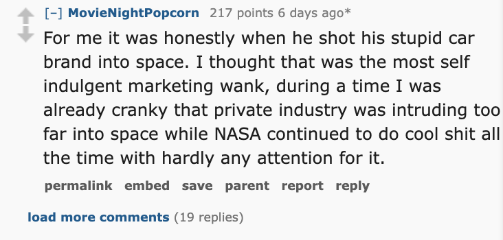 number - MovieNightPopcorn 217 points 6 days ago For me it was honestly when he shot his stupid car brand into space. I thought that was the most self indulgent marketing wank, during a time I was already cranky that private industry was intruding too far