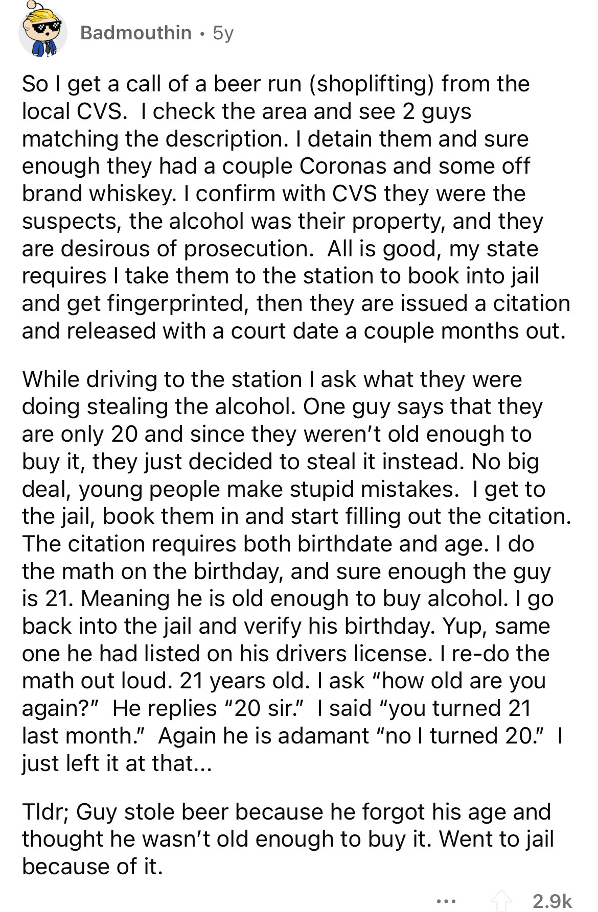 document - Badmouthin. 5y So I get a call of a beer run shoplifting from the local Cvs. I check the area and see 2 guys matching the description. I detain them and sure enough they had a couple Coronas and some off brand whiskey. I confirm with Cvs they w