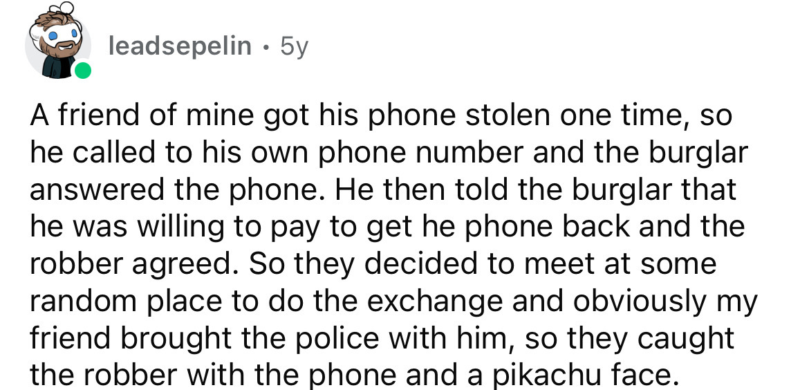 number - leadsepelin 5y A friend of mine got his phone stolen one time, so he called to his own phone number and the burglar answered the phone. He then told the burglar that he was willing to pay to get he phone back and the robber agreed. So they decide