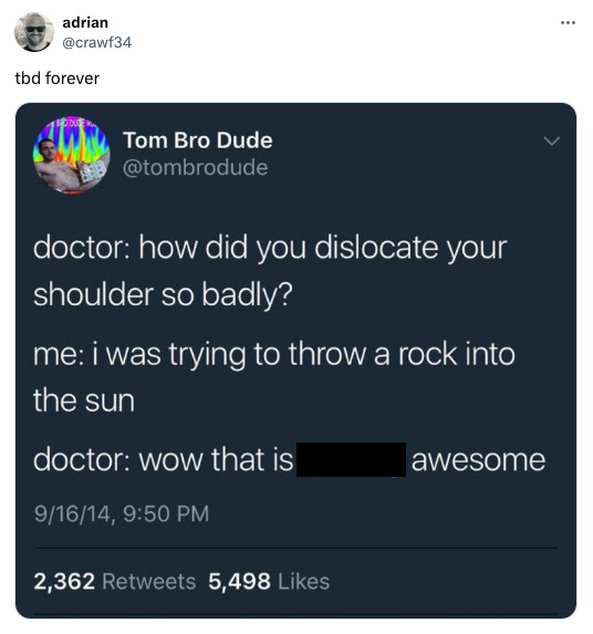 screenshot - adrian tbd forever Tom Bro Dude doctor how did you dislocate your shoulder so badly? me i was trying to throw a rock into the sun doctor wow that is awesome 91614, 2,362 5,498