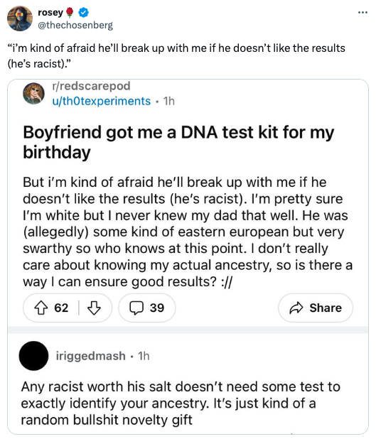 screenshot - rosey "I'm kind of afraid he'll break up with me if he doesn't the results he's racist." rredscarepod uthOtexperiments 1h Boyfriend got me a Dna test kit for my birthday But i'm kind of afraid he'll break up with me if he doesn't the results 