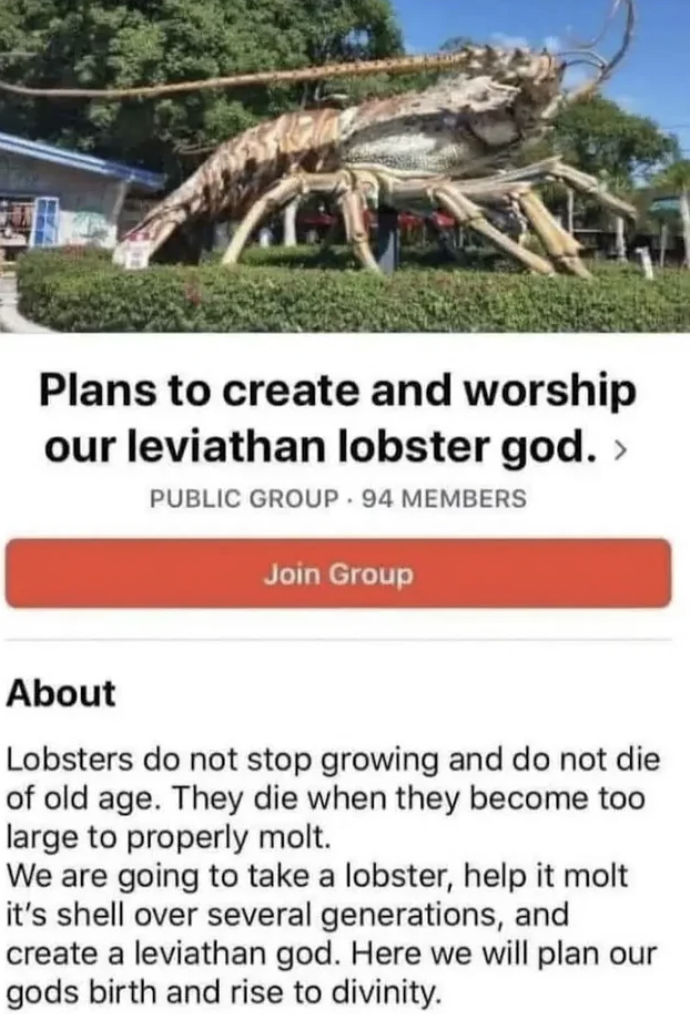plans to create and worship our leviathan lobster god - Plans to create and worship our leviathan lobster god. > Public Group 94 Members Join Group About Lobsters do not stop growing and do not die of old age. They die when they become too large to proper