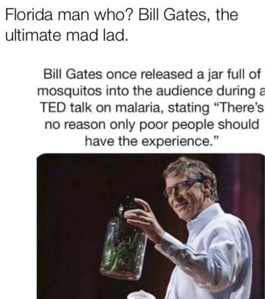 drink - Florida man who? Bill Gates, the ultimate mad lad. Bill Gates once released a jar full of mosquitos into the audience during a Ted talk on malaria, stating "There's no reason only poor people should have the experience."