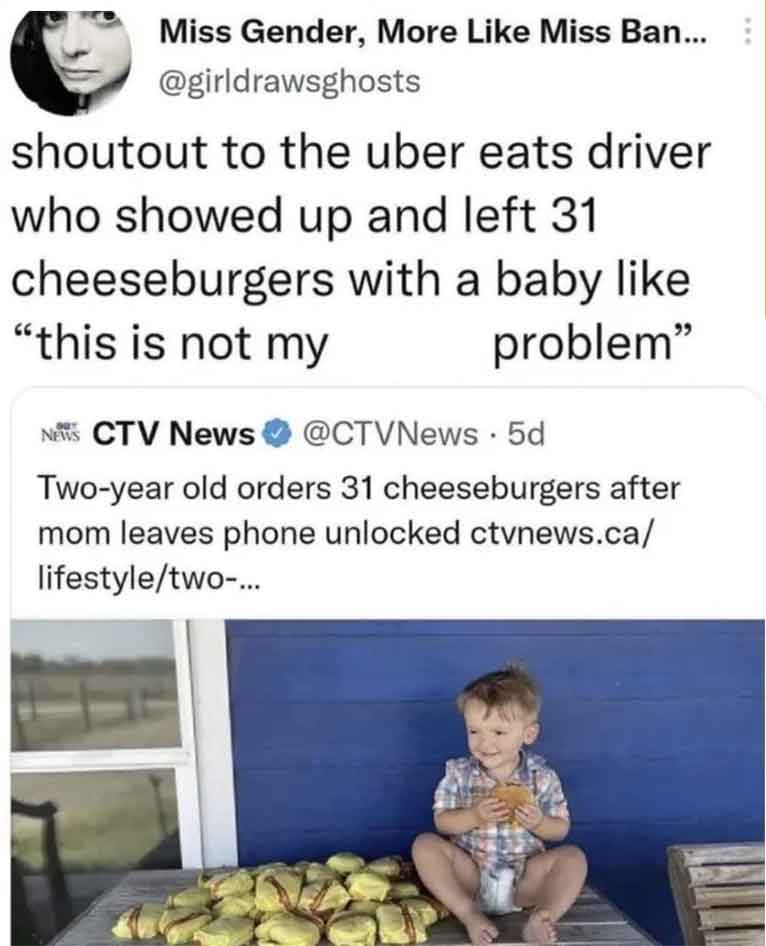 kid orders 31 cheeseburgers - Miss Gender, More Miss Ban... shoutout to the uber eats driver who showed up and left 31 cheeseburgers with a baby "this is not my problem" News Ctv News 5d Twoyear old orders 31 cheeseburgers after mom leaves phone unlocked 
