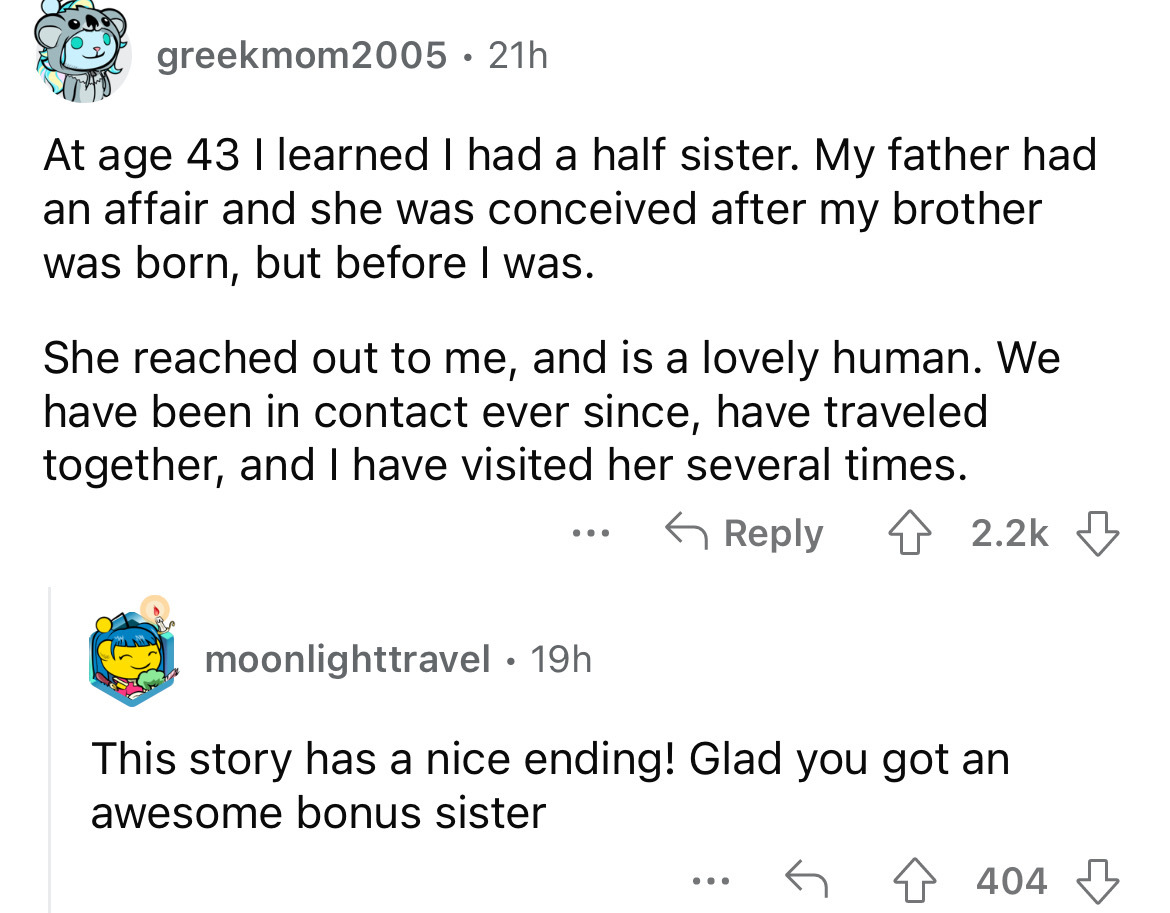 screenshot - greekmom2005. 21h At age 43 I learned I had a half sister. My father had an affair and she was conceived after my brother was born, but before I was. She reached out to me, and is a lovely human. We have been in contact ever since, have trave
