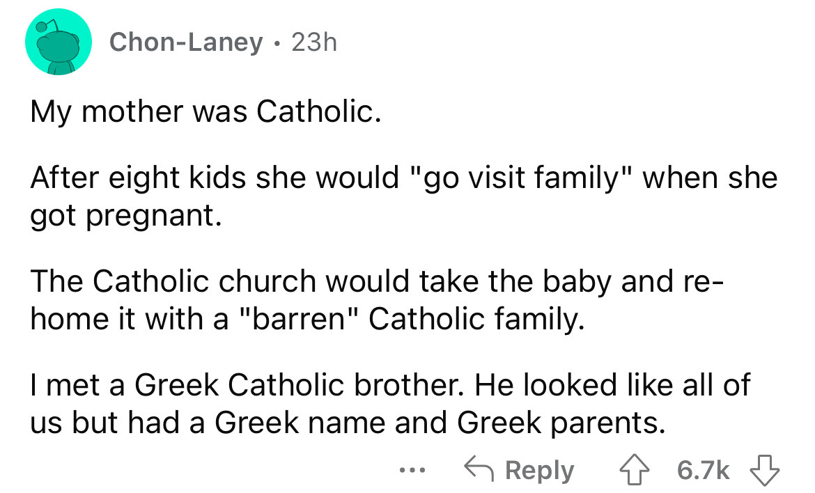 number - ChonLaney 23h . My mother was Catholic. After eight kids she would "go visit family" when she got pregnant. The Catholic church would take the baby and re home it with a "barren" Catholic family. I met a Greek Catholic brother. He looked all of u