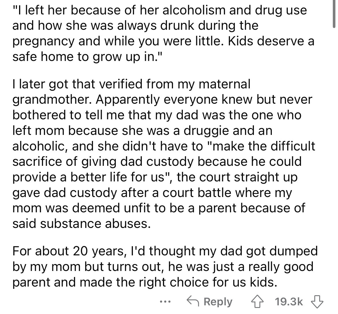 document - "I left her because of her alcoholism and drug use and how she was always drunk during the pregnancy and while you were little. Kids deserve a safe home to grow up in." I later got that verified from my maternal grandmother. Apparently everyone