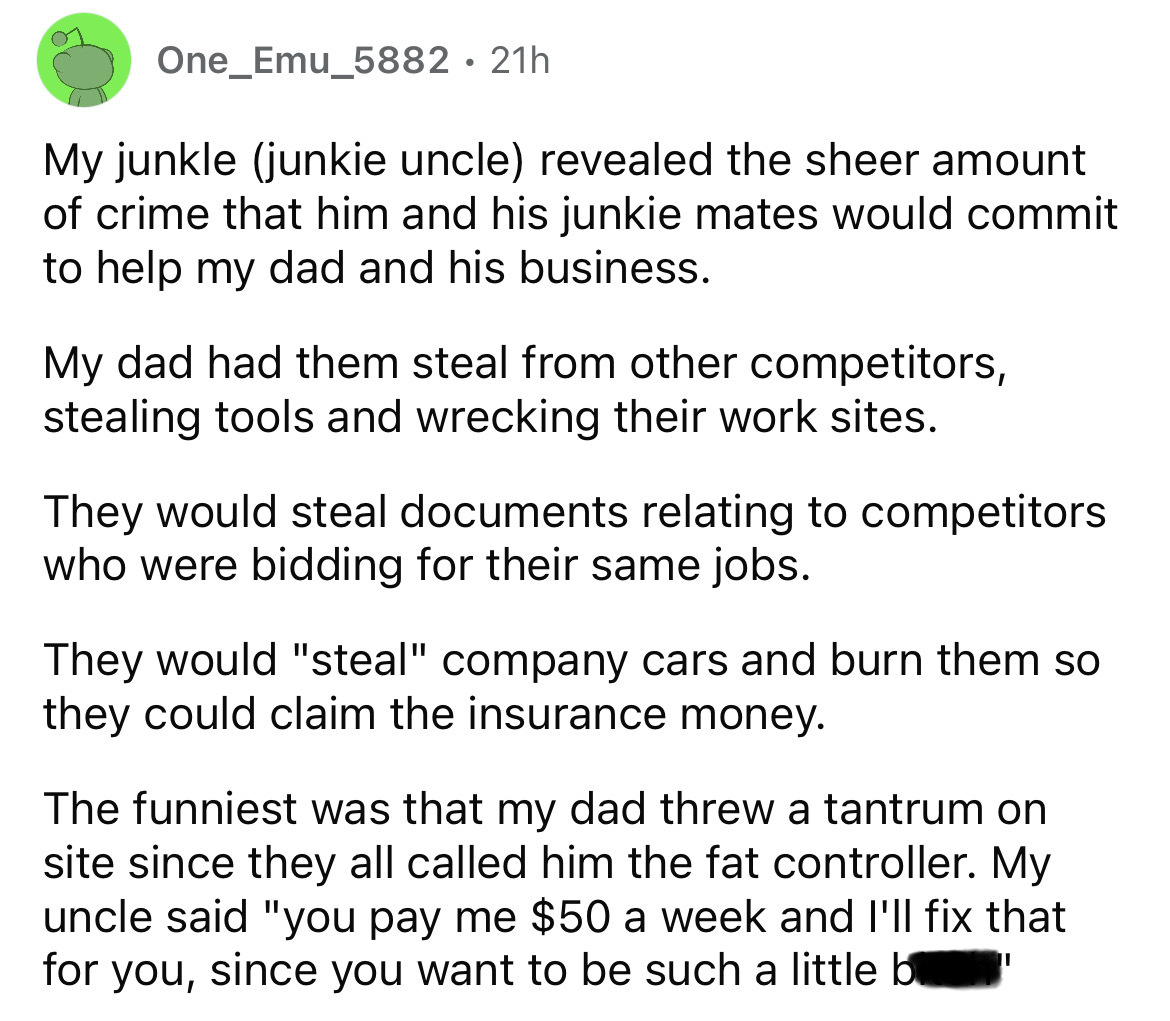 number - One_Emu_5882 21h . My junkle junkie uncle revealed the sheer amount of crime that him and his junkie mates would commit to help my dad and his business. My dad had them steal from other competitors, stealing tools and wrecking their work sites. T