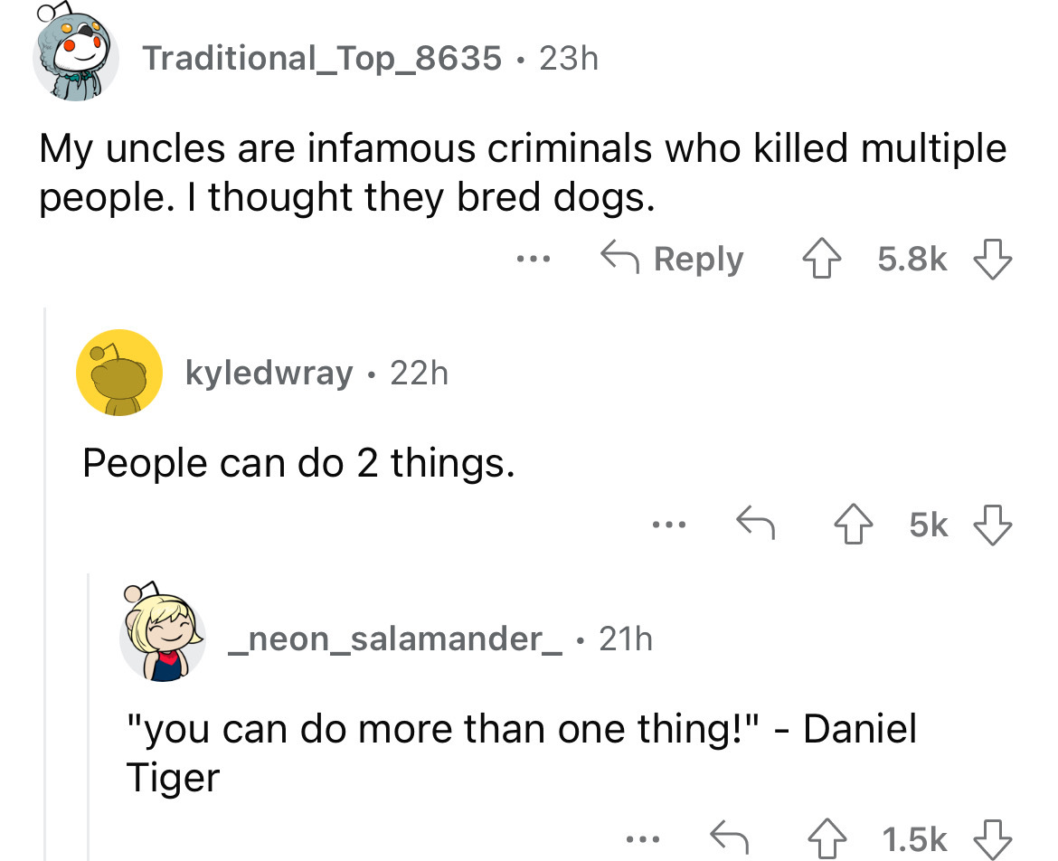 screenshot - Traditional_Top_8635 23h My uncles are infamous criminals who killed multiple people. I thought they bred dogs. kyledwray 22h . People can do 2 things. ... 5k _neon_salamander_ 21h "you can do more than one thing!" Daniel Tiger