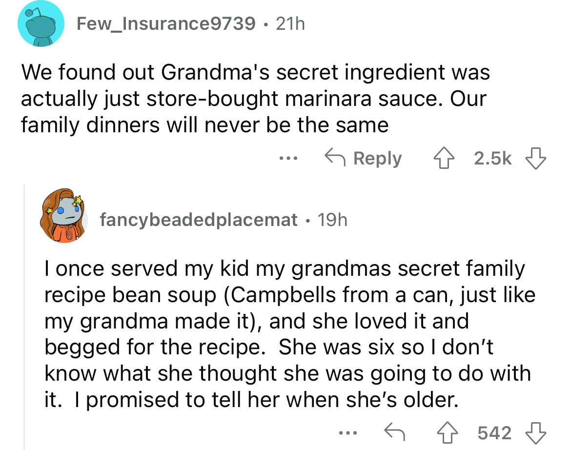 screenshot - Few_Insurance9739 21h We found out Grandma's secret ingredient was actually just storebought marinara sauce. Our family dinners will never be the same ... fancybeadedplacemat 19h I once served my kid my grandmas secret family recipe bean soup