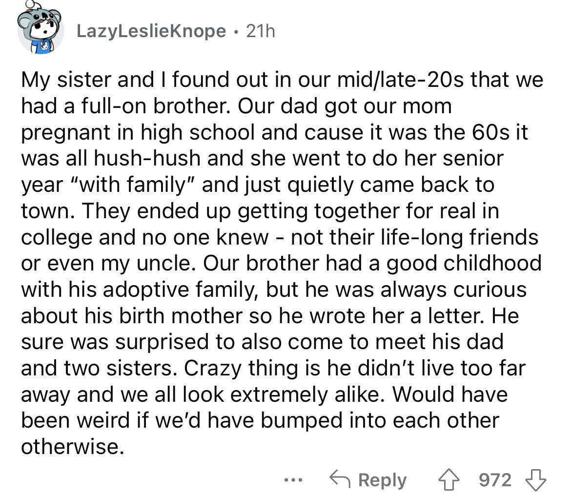 number - LazyLeslieKnope 21h My sister and I found out in our midlate20s that we had a fullon brother. Our dad got our mom pregnant in high school and cause it was the 60s it was all hushhush and she went to do her senior year "with family" and just quiet