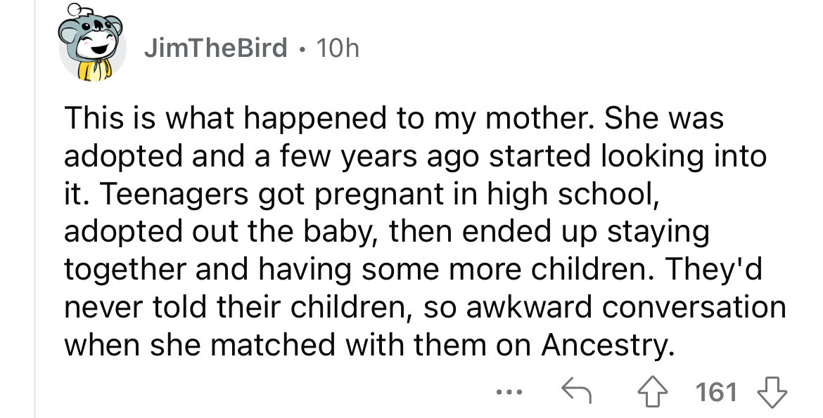 number - JimTheBird 10h . This is what happened to my mother. She was adopted and a few years ago started looking into it. Teenagers got pregnant in high school, adopted out the baby, then ended up staying together and having some more children. They'd ne