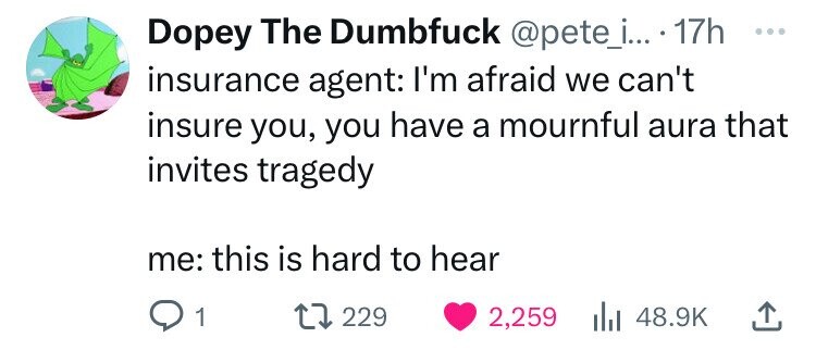number - Dopey The Dumbfuck .... 17h insurance agent I'm afraid we can't insure you, you have a mournful aura that invites tragedy me this is hard to hear Q1 17229 2,259