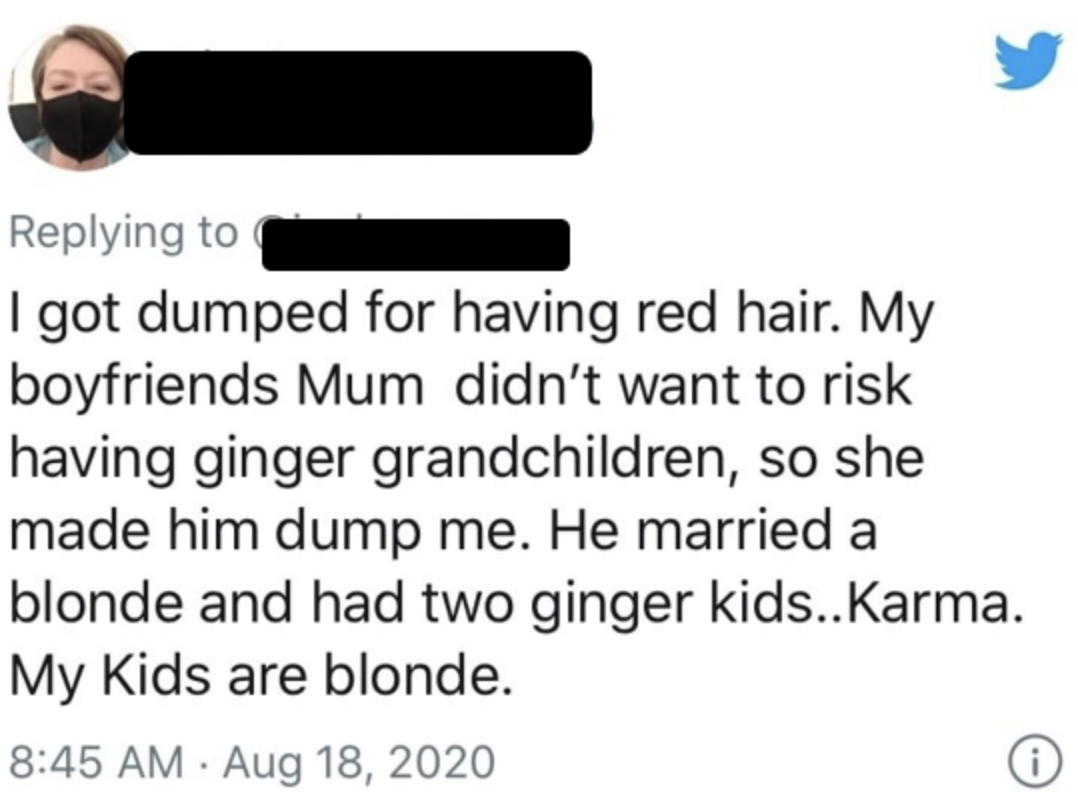 sunglasses - I got dumped for having red hair. My boyfriends Mum didn't want to risk having ginger grandchildren, so she made him dump me. He married a blonde and had two ginger kids..Karma. My Kids are blonde.