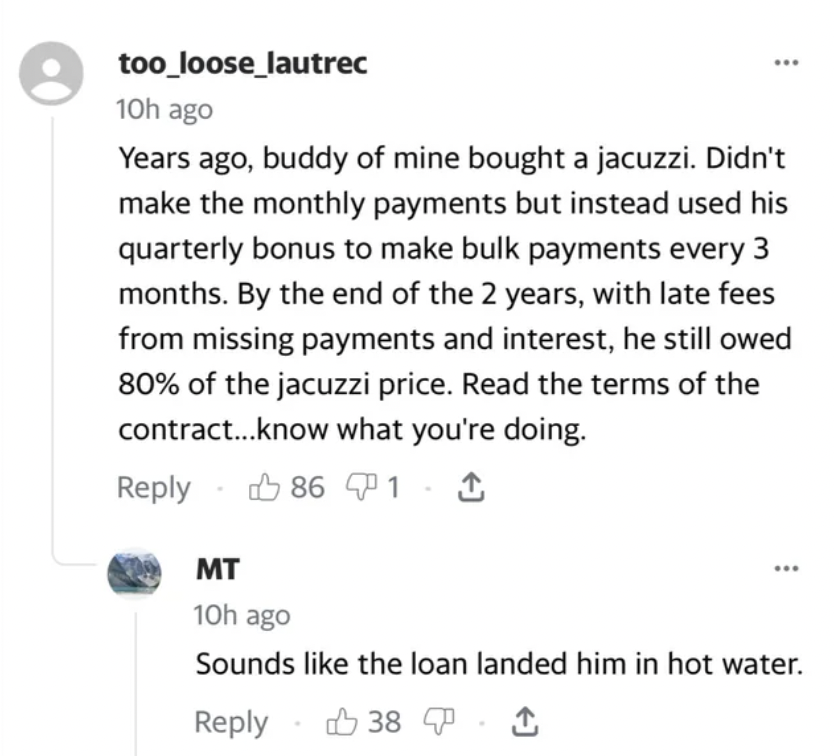 screenshot - too_loose_lautrec 10h ago Years ago, buddy of mine bought a jacuzzi. Didn't make the monthly payments but instead used his quarterly bonus to make bulk payments every 3 months. By the end of the 2 years, with late fees from missing payments a