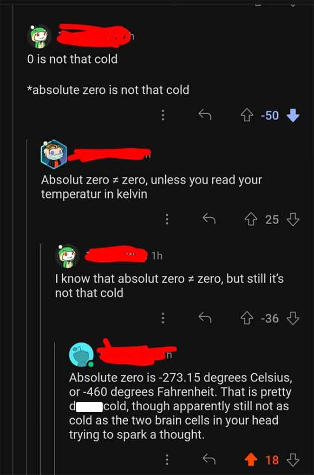 screenshot - 0 is not that cold absolute zero is not that cold 50 Absolut zero zero, unless you read your temperatur in kelvin 25 1h I know that absolut zero # zero, but still it's not that cold 36 d Absolute zero is 273.15 degrees Celsius, or 460 degrees