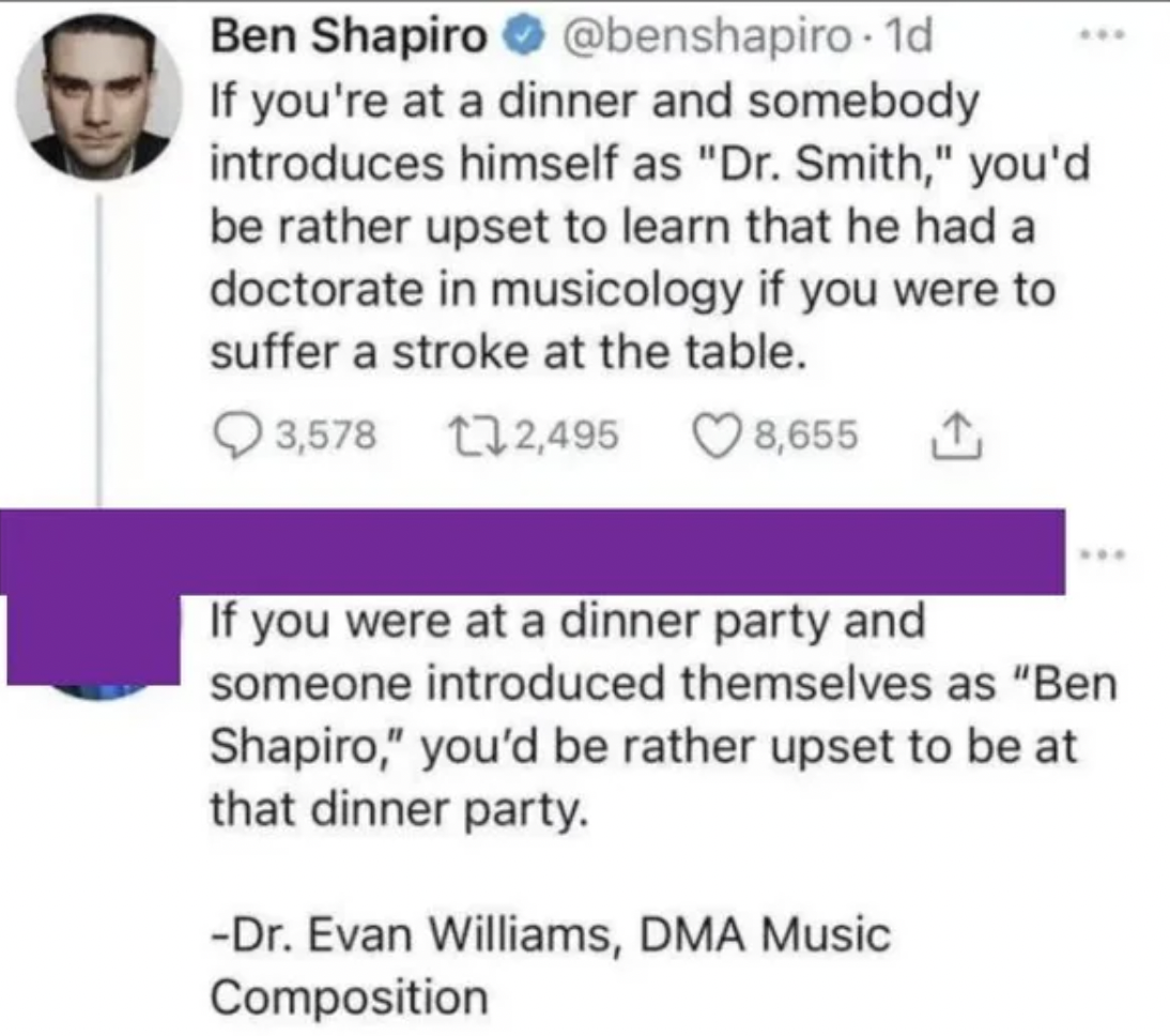 screenshot - Ben Shapiro If you're at a dinner and somebody introduces himself as "Dr. Smith," you'd be rather upset to learn that he had a doctorate in musicology if you were to suffer a stroke at the table. 3,578 2,495 8,655 If you were at a dinner part