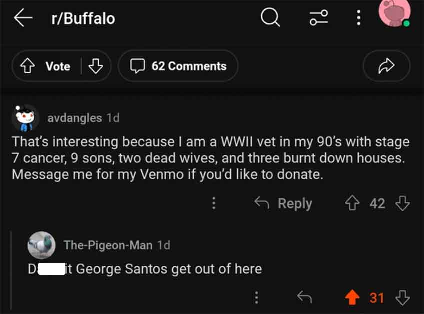 screenshot - rBuffalo Vote 62 Q 2 avdangles 1d That's interesting because I am a Wwii vet in my 90's with stage 7 cancer, 9 sons, two dead wives, and three burnt down houses. Message me for my Venmo if you'd to donate. ThePigeonMan 1d D it George Santos g