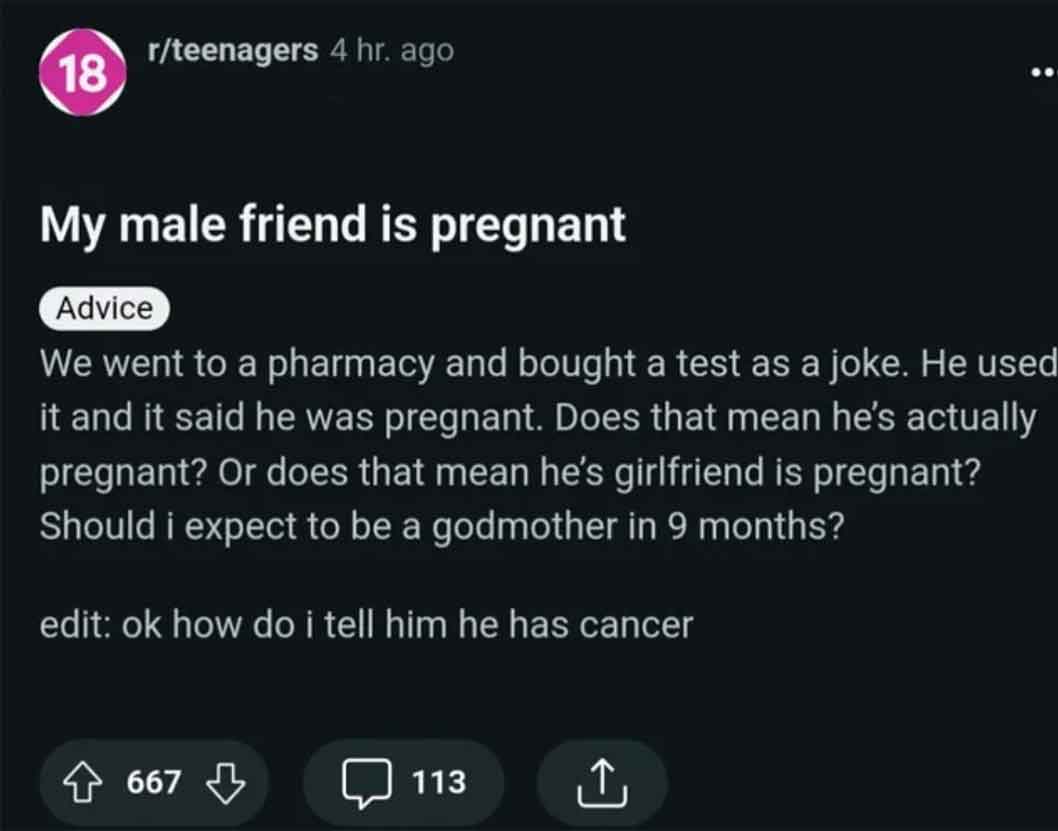 screenshot - 18 rteenagers 4 hr. ago My male friend is pregnant Advice We went to a pharmacy and bought a test as a joke. He used it and it said he was pregnant. Does that mean he's actually pregnant? Or does that mean he's girlfriend is pregnant? Should 