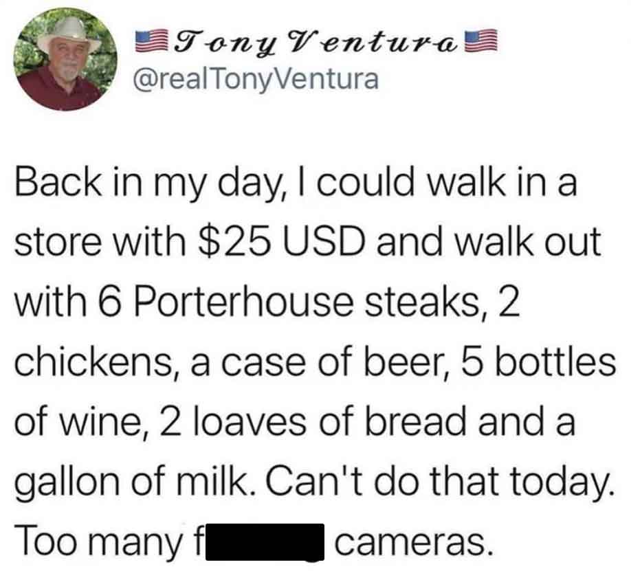 screenshot - Tony Ventura Back in my day, I could walk in a store with $25 Usd and walk out with 6 Porterhouse steaks, 2 chickens, a case of beer, 5 bottles of wine, 2 loaves of bread and a gallon of milk. Can't do that today. Too many f cameras.