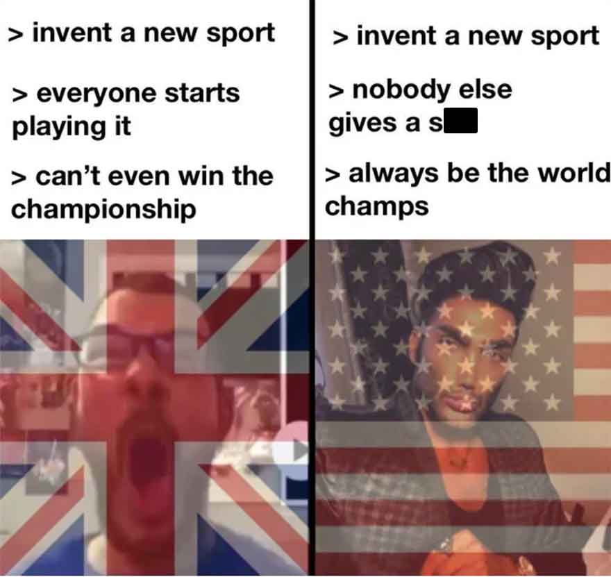 america world champions meme - > invent a new sport > everyone starts playing it > can't even win the championship > invent a new sport > nobody else gives a s > always be the world champs