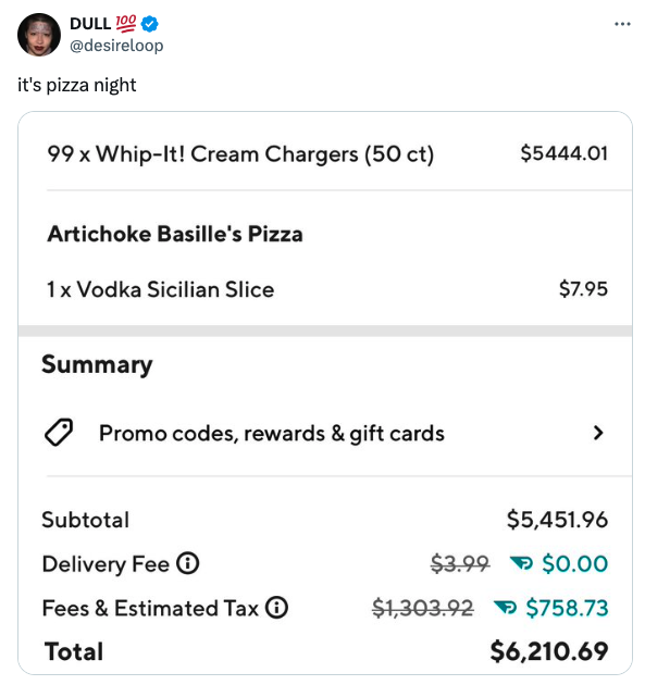 screenshot - Dull 100 it's pizza night 99 x WhipIt! Cream Chargers 50 ct $5444.01 Artichoke Basille's Pizza 1x Vodka Sicilian Slice Summary Promo codes, rewards & gift cards Subtotal Delivery Fee $7.95 > $5,451.96 $3.99 $0.00 Fees & Estimated Tax $1,303.9