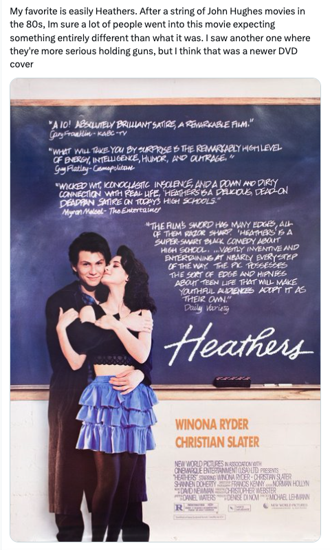poster - My favorite is easily Heathers. After a string of John Hughes movies in the 80s, Im sure a lot of people went into this movie expecting something entirely different than what it was. I saw another one where they're more serious holding guns, but 