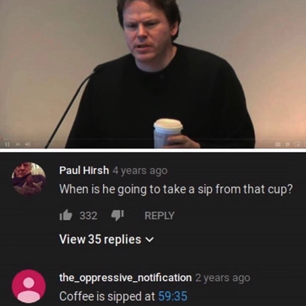 screenshot - 2000 Paul Hirsh 4 years ago When is he going to take a sip from that cup? 1 332 I View 35 replies the_oppressive_notification 2 years ago Coffee is sipped at