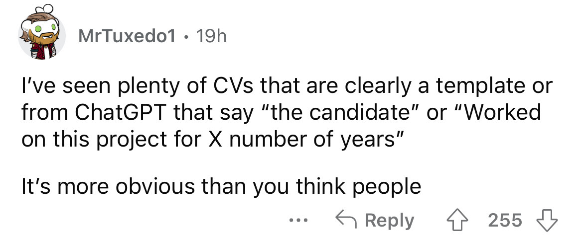 number - MrTuxedo1 19h I've seen plenty of CVs that are clearly a template or from ChatGPT that say "the candidate" or "Worked on this project for X number of years" It's more obvious than you think people ... 255