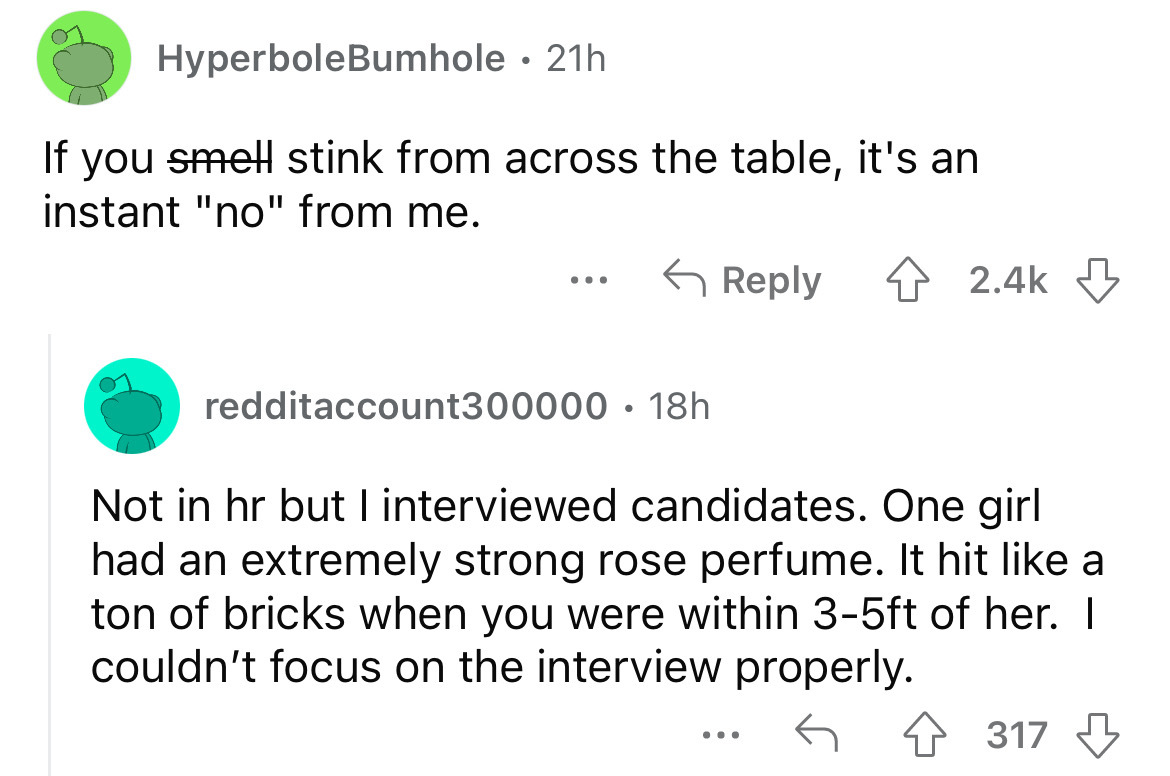 screenshot - HyperboleBumhole 21h If you smell stink from across the table, it's an instant "no" from me. redditaccount300000 18h Not in hr but I interviewed candidates. One girl had an extremely strong rose perfume. It hit a ton of bricks when you were w