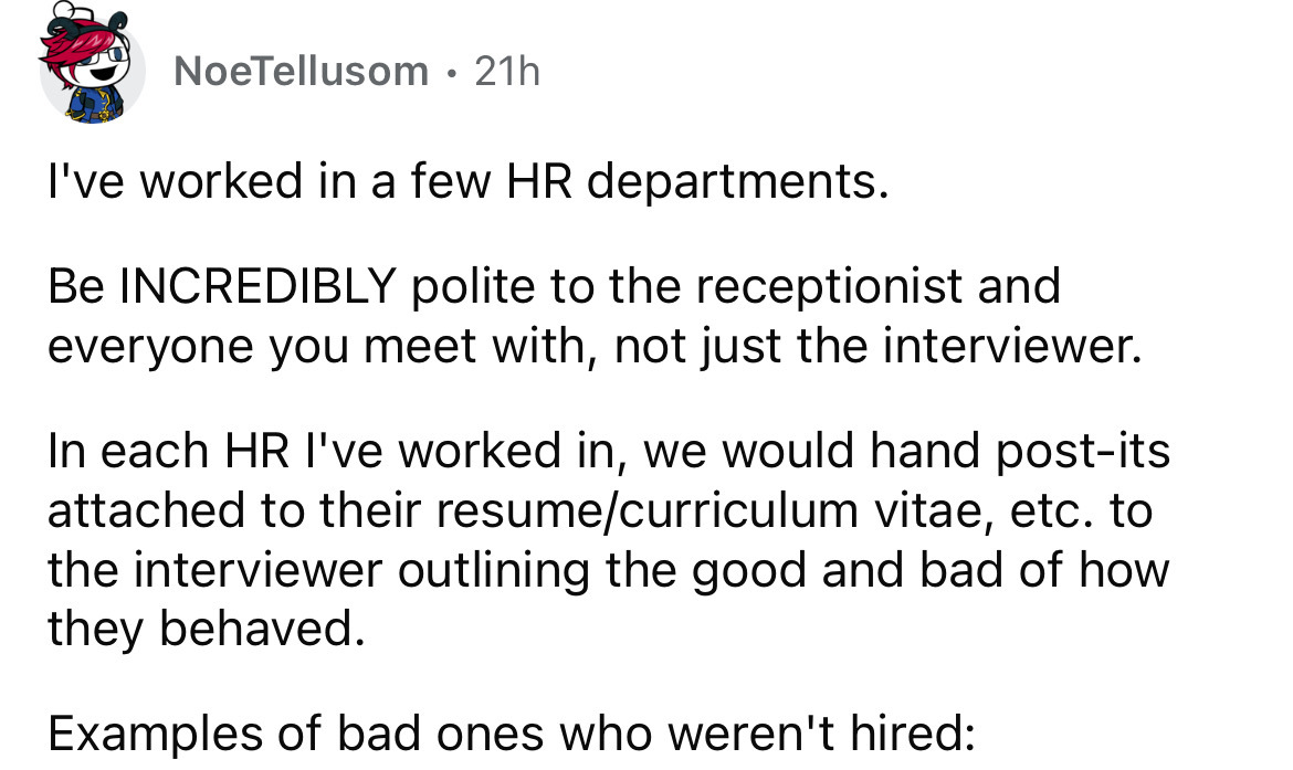 number - NoeTellusom 21h I've worked in a few Hr departments. Be Incredibly polite to the receptionist and everyone you meet with, not just the interviewer. In each Hr I've worked in, we would hand postits attached to their resumecurriculum vitae, etc. to
