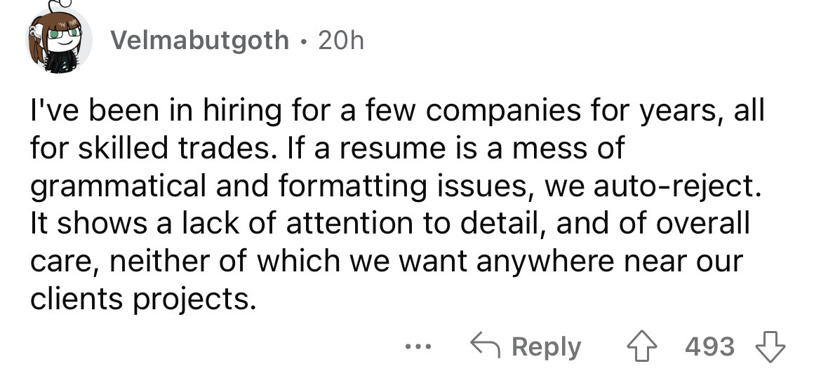 number - Velmabutgoth 20h I've been in hiring for a few companies for years, all for skilled trades. If a resume is a mess of grammatical and formatting issues, we autoreject. It shows a lack of attention to detail, and of overall care, neither of which w