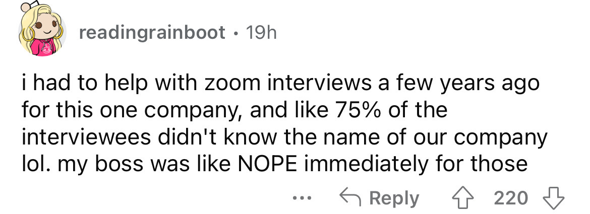 number - readingrainboot 19h i had to help with zoom interviews a few years ago for this one company, and 75% of the interviewees didn't know the name of our company lol. my boss was Nope immediately for those ... 220